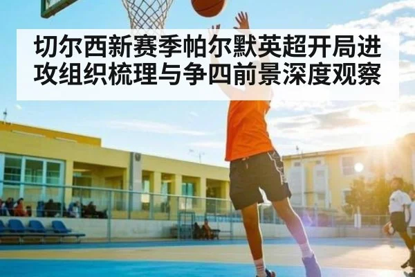 切尔西新赛季帕尔默英超开局进攻组织梳理与争四前景深度观察