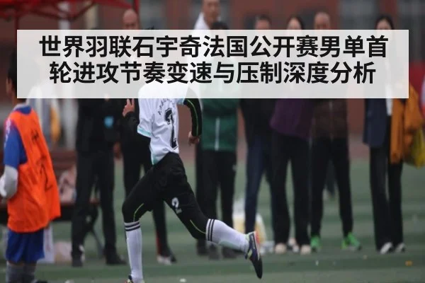 世界羽联石宇奇法国公开赛男单首轮进攻节奏变速与压制深度分析