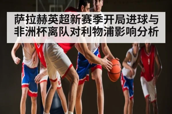 萨拉赫英超新赛季开局进球与非洲杯离队对利物浦影响分析
